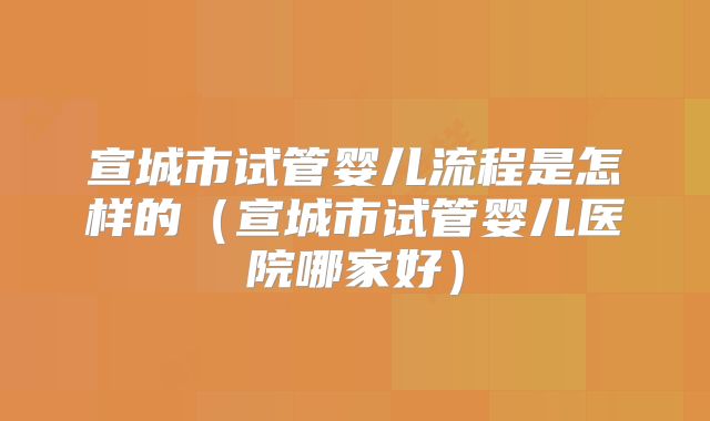 宣城市试管婴儿流程是怎样的（宣城市试管婴儿医院哪家好）