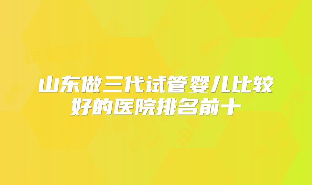 山东做三代试管婴儿比较好的医院排名前十