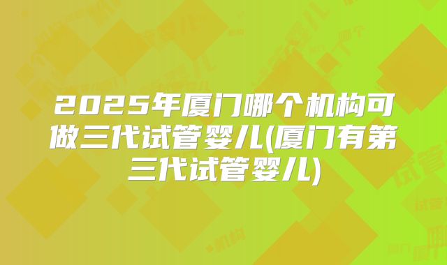 2025年厦门哪个机构可做三代试管婴儿(厦门有第三代试管婴儿)