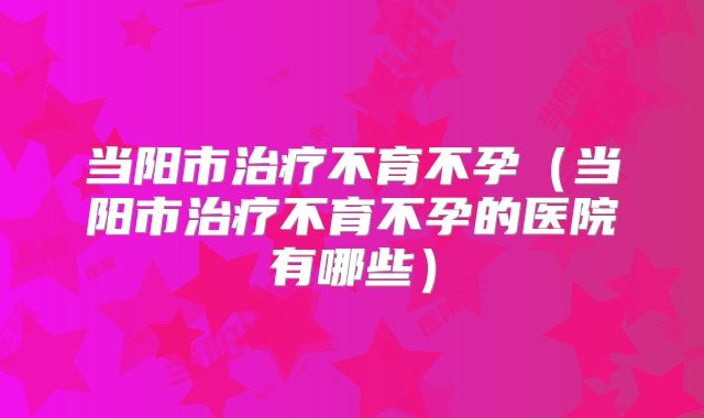 当阳市治疗不育不孕（当阳市治疗不育不孕的医院有哪些）