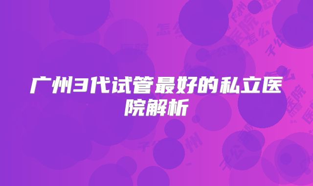 广州3代试管最好的私立医院解析