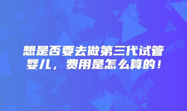 想是否要去做第三代试管婴儿,费用是怎么算的!