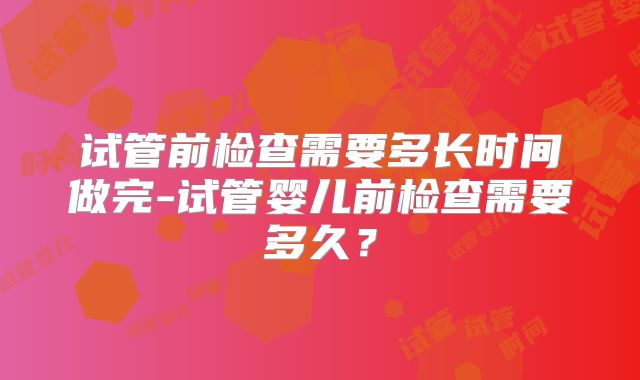 试管前检查需要多长时间做完-试管婴儿前检查需要多久？