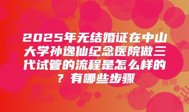 2025年无结婚证在中山大学孙逸仙纪念医院做三代试管的流程是怎么样的？有哪些步骤
