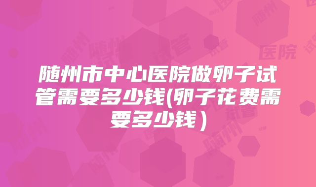 随州市中心医院做卵子试管需要多少钱(卵子花费需要多少钱)