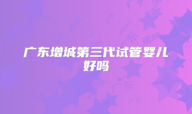 广东增城第三代试管婴儿好吗