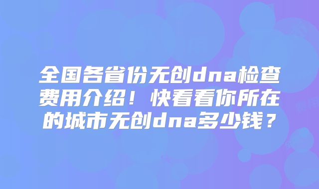 全国各省份无创dna检查费用介绍！快看看你所在的城市无创dna多少钱？