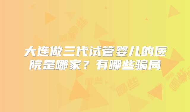 大连做三代试管婴儿的医院是哪家?有哪些骗局