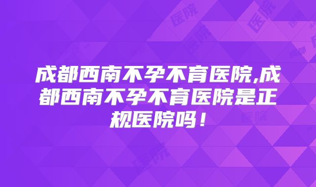 成都西南不孕不育医院,成都西南不孕不育医院是正规医院吗！
