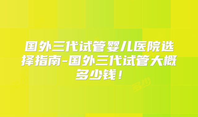 国外三代试管婴儿医院选择指南-国外三代试管大概多少钱！