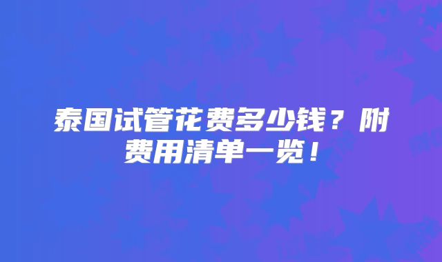 泰国试管花费多少钱？附费用清单一览！