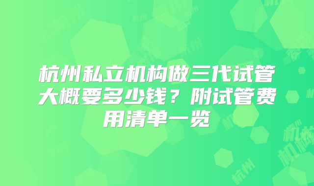 杭州私立机构做三代试管大概要多少钱？附试管费用清单一览