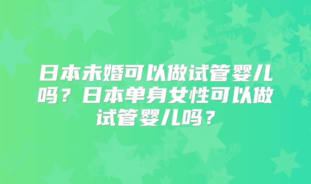日本未婚可以做试管婴儿吗?日本单身女性可以做试管婴儿吗?