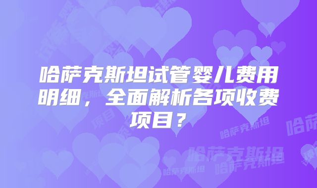 哈萨克斯坦试管婴儿费用明细，全面解析各项收费项目？