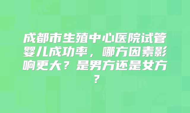 成都市生殖中心医院试管婴儿成功率，哪方因素影响更大？是男方还是女方？