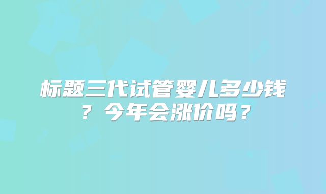 标题三代试管婴儿多少钱？今年会涨价吗？