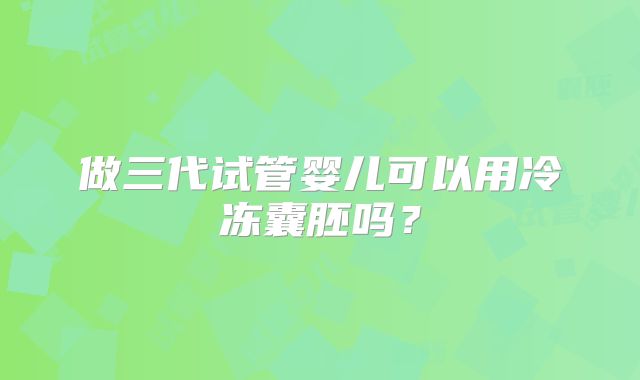 做三代试管婴儿可以用冷冻囊胚吗?