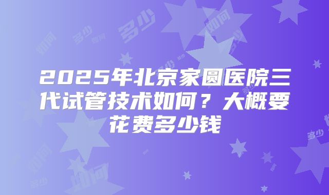 2025年北京家圆医院三代试管技术如何？大概要花费多少钱