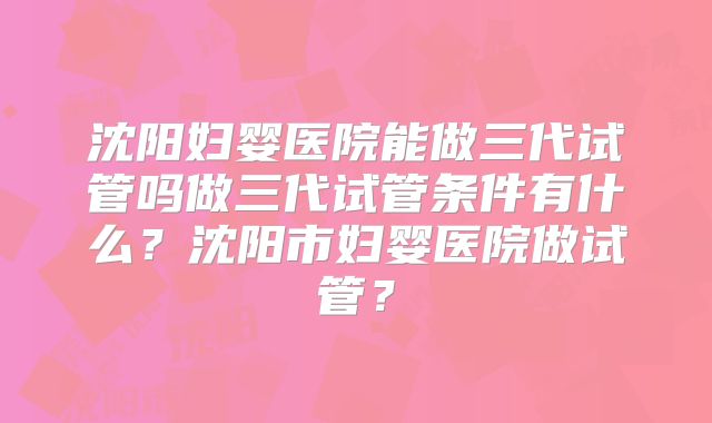 沈阳妇婴医院能做三代试管吗做三代试管条件有什么？沈阳市妇婴医院做试管？