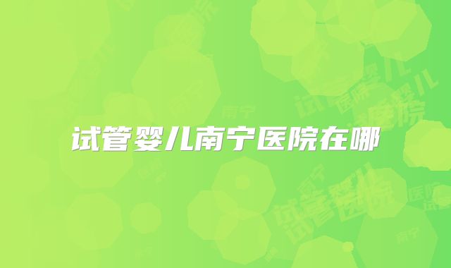 试管婴儿南宁医院在哪
