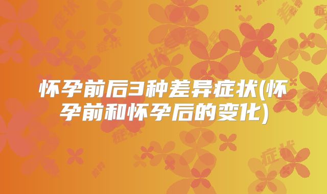 怀孕前后3种差异症状(怀孕前和怀孕后的变化)
