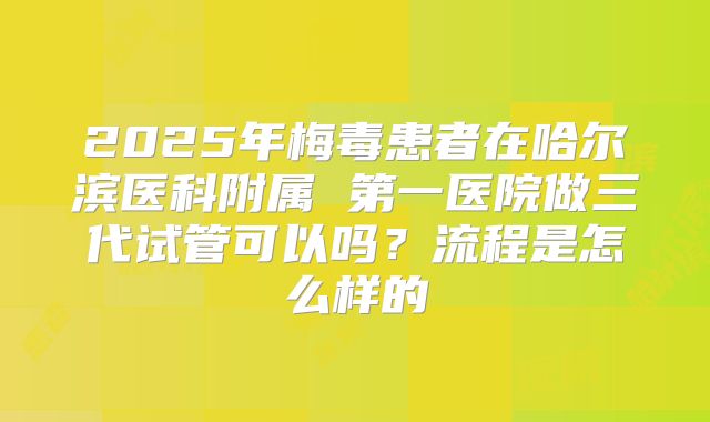 2025年梅毒患者在哈尔滨医科附属 第一医院做三代试管可以吗？流程是怎么样的
