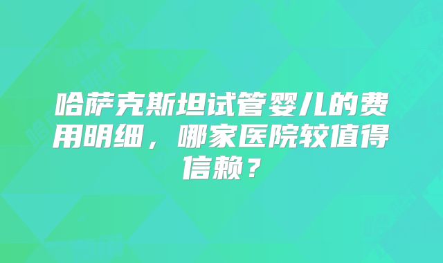 哈萨克斯坦试管婴儿的费用明细，哪家医院较值得信赖？