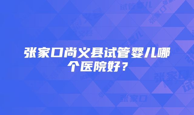 张家口尚义县试管婴儿哪个医院好？
