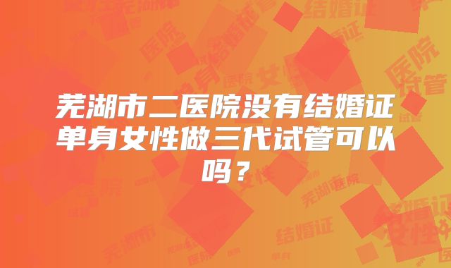 芜湖市二医院没有结婚证单身女性做三代试管可以吗？