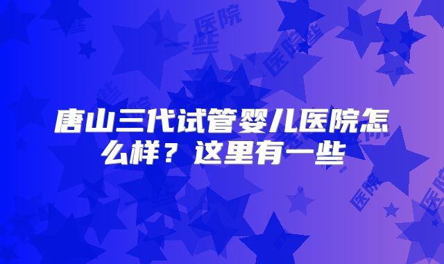 唐山三代试管婴儿医院怎么样？这里有一些