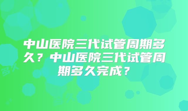 中山医院三代试管周期多久？中山医院三代试管周期多久完成？
