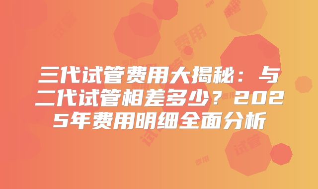 三代试管费用大揭秘：与二代试管相差多少？2025年费用明细全面分析