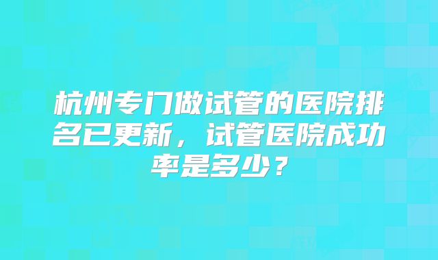 杭州专门做试管的医院排名已更新,试管医院成功率是多少?