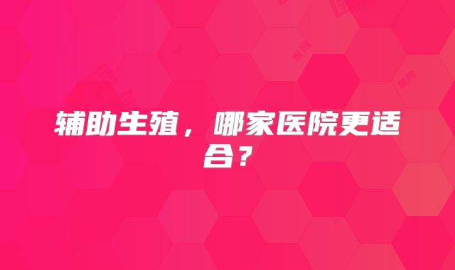 辅助生殖,哪家医院更适合?