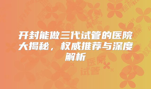 开封能做三代试管的医院大揭秘,权威推荐与深度解析