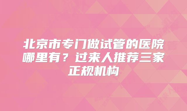 北京市专门做试管的医院哪里有?过来人推荐三家正规机构