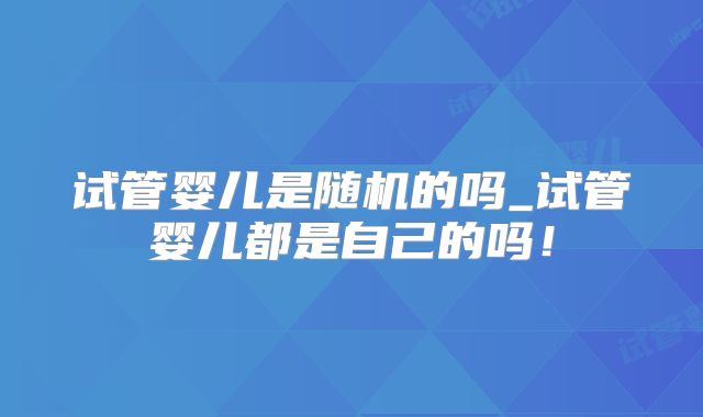 试管婴儿是随机的吗_试管婴儿都是自己的吗！