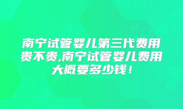 南宁试管婴儿第三代费用贵不贵,南宁试管婴儿费用大概要多少钱！