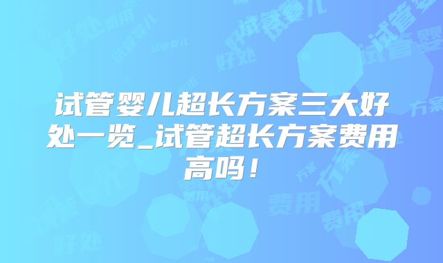 试管婴儿超长方案三大好处一览_试管超长方案费用高吗！