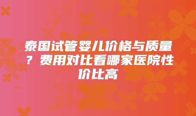 泰国试管婴儿价格与质量？费用对比看哪家医院性价比高