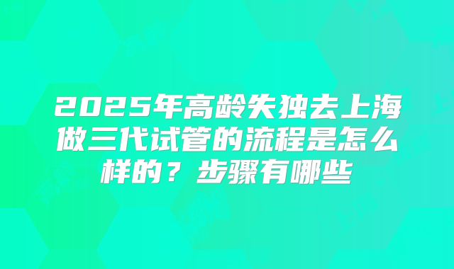 2025年高龄失独去上海做三代试管的流程是怎么样的？步骤有哪些