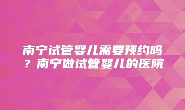 南宁试管婴儿需要预约吗？南宁做试管婴儿的医院