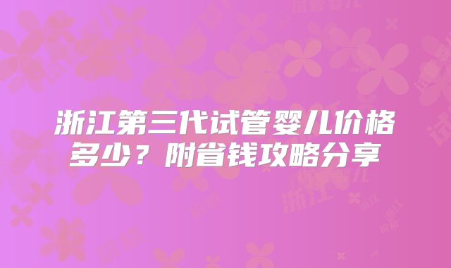 浙江第三代试管婴儿价格多少？附省钱攻略分享