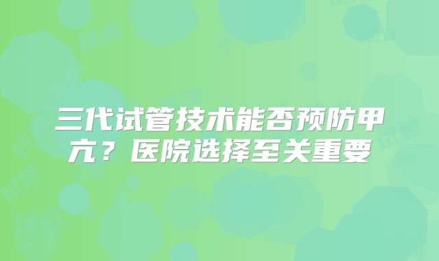 三代试管技术能否预防甲亢？医院选择至关重要