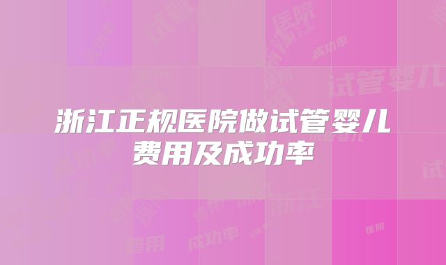 浙江正规医院做试管婴儿费用及成功率
