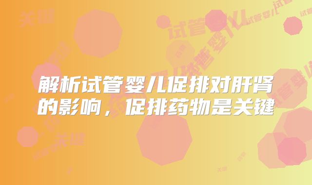 解析试管婴儿促排对肝肾的影响，促排药物是关键