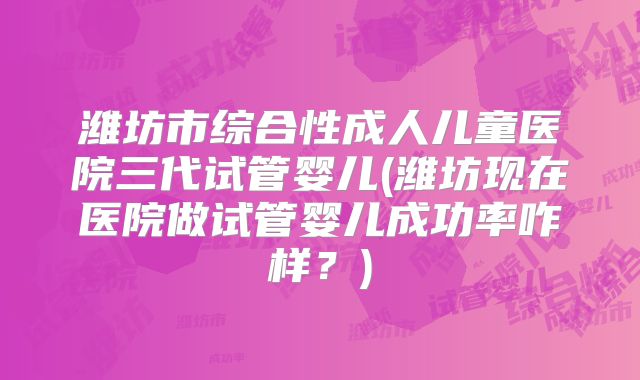 潍坊市综合性成人儿童医院三代试管婴儿(潍坊现在医院做试管婴儿成功率咋样？)