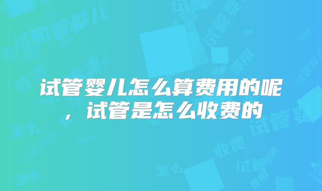 试管婴儿怎么算费用的呢，试管是怎么收费的