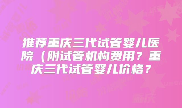 推荐重庆三代试管婴儿医院（附试管机构费用？重庆三代试管婴儿价格？