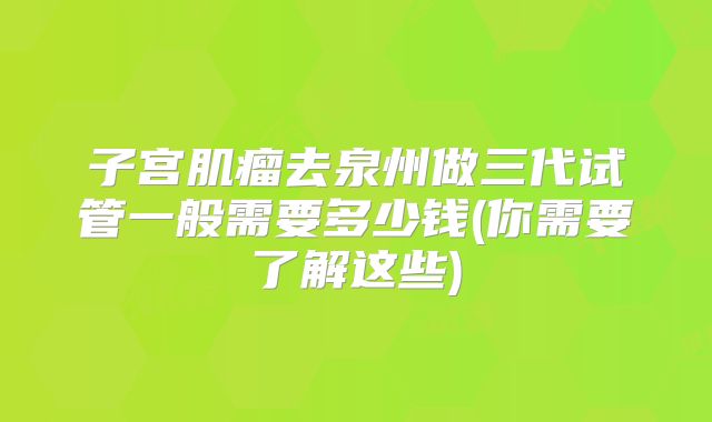 子宫肌瘤去泉州做三代试管一般需要多少钱(你需要了解这些)